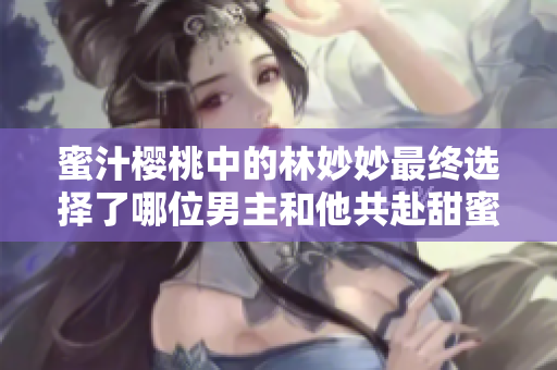 蜜汁樱桃中的林妙妙最终选择了哪位男主和他共赴甜蜜人生