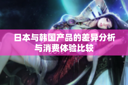 日本与韩国产品的差异分析与消费体验比较