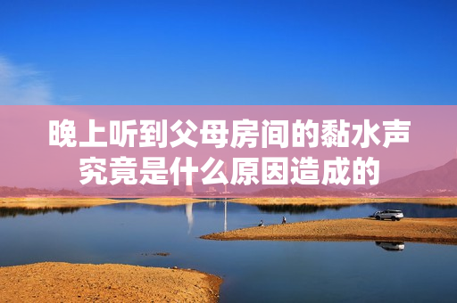晚上听到父母房间的黏水声究竟是什么原因造成的