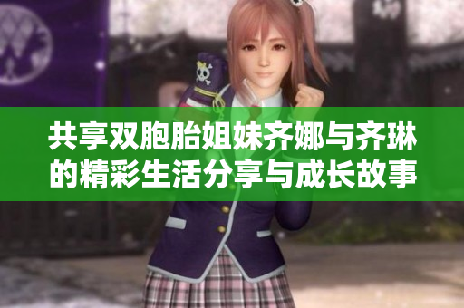共享双胞胎姐妹齐娜与齐琳的精彩生活分享与成长故事