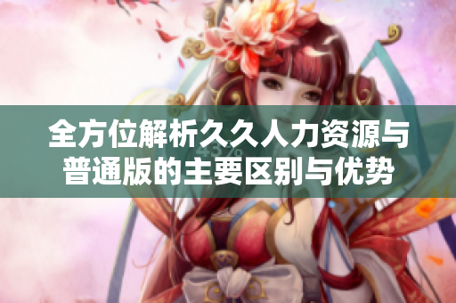 全方位解析久久人力资源与普通版的主要区别与优势