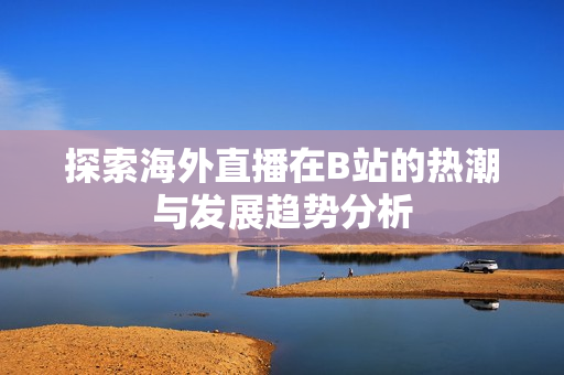 探索海外直播在B站的热潮与发展趋势分析