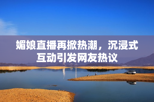 媚娘直播再掀热潮，沉浸式互动引发网友热议