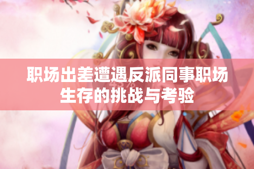 职场出差遭遇反派同事职场生存的挑战与考验