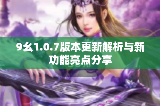 9幺1.0.7版本更新解析与新功能亮点分享