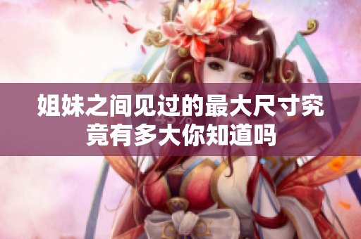 姐妹之间见过的最大尺寸究竟有多大你知道吗