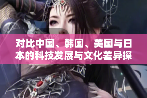 对比中国、韩国、美国与日本的科技发展与文化差异探讨