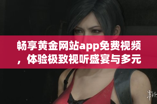 畅享黄金网站app免费视频，体验极致视听盛宴与多元内容
