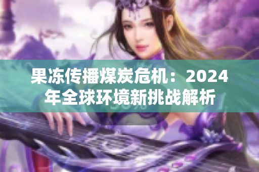 果冻传播煤炭危机：2024年全球环境新挑战解析