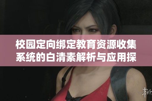 校园定向绑定教育资源收集系统的白清素解析与应用探讨