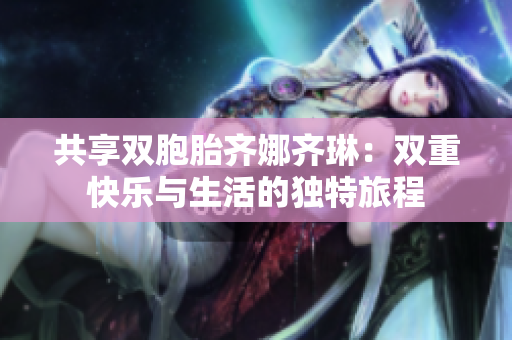 共享双胞胎齐娜齐琳：双重快乐与生活的独特旅程