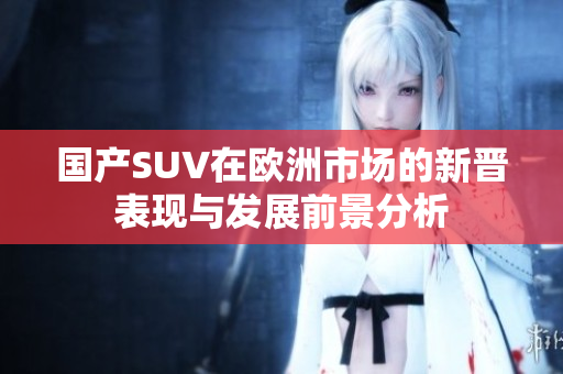 国产SUV在欧洲市场的新晋表现与发展前景分析