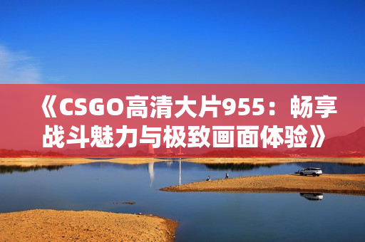 《CSGO高清大片955：畅享战斗魅力与极致画面体验》