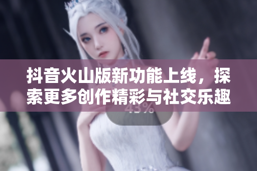抖音火山版新功能上线，探索更多创作精彩与社交乐趣