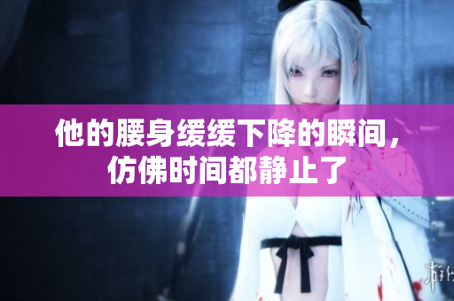 他的腰身缓缓下降的瞬间，仿佛时间都静止了