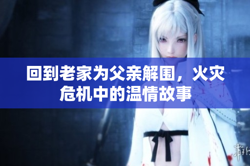 回到老家为父亲解围，火灾危机中的温情故事