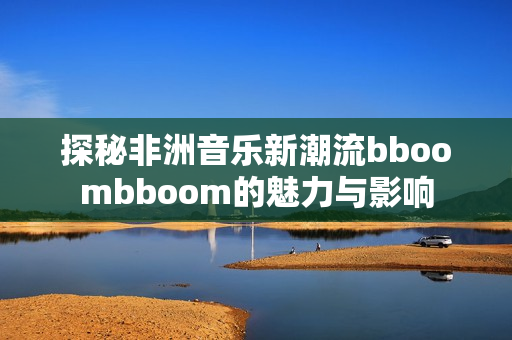 探秘非洲音乐新潮流bboombboom的魅力与影响