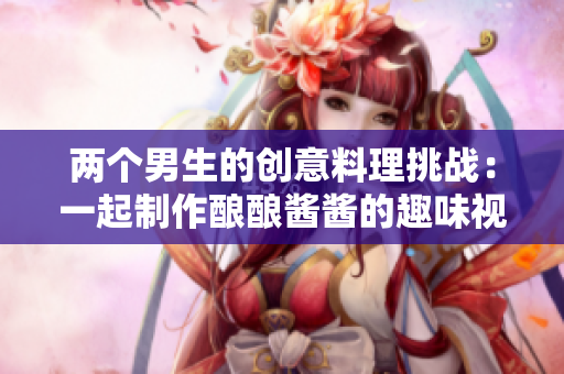 两个男生的创意料理挑战：一起制作酿酿酱酱的趣味视频
