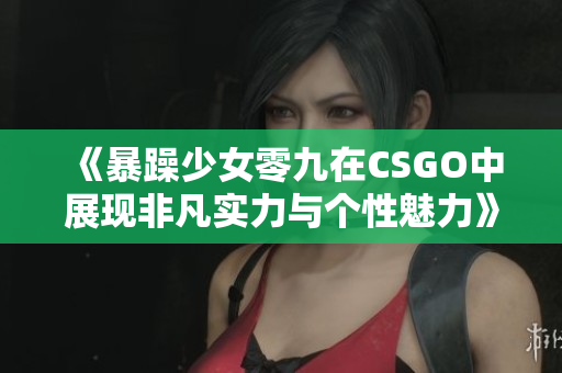 《暴躁少女零九在CSGO中展现非凡实力与个性魅力》