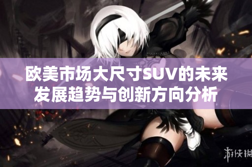 欧美市场大尺寸SUV的未来发展趋势与创新方向分析