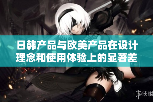 日韩产品与欧美产品在设计理念和使用体验上的显著差异解析