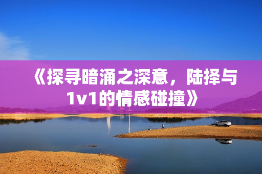《探寻暗涌之深意，陆择与1v1的情感碰撞》