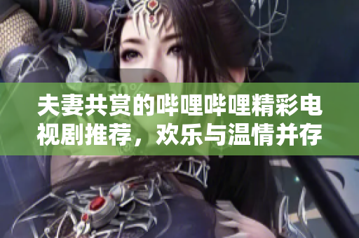 夫妻共赏的哔哩哔哩精彩电视剧推荐，欢乐与温情并存