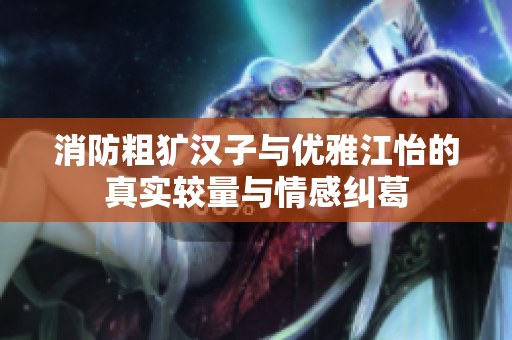 消防粗犷汉子与优雅江怡的真实较量与情感纠葛
