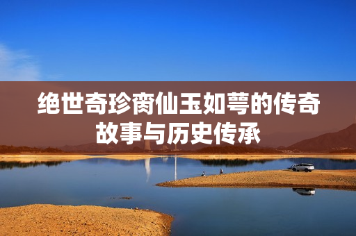 绝世奇珍脔仙玉如萼的传奇故事与历史传承