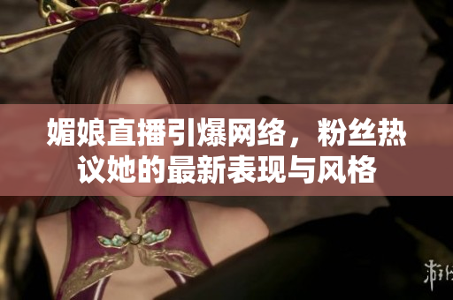 媚娘直播引爆网络，粉丝热议她的最新表现与风格