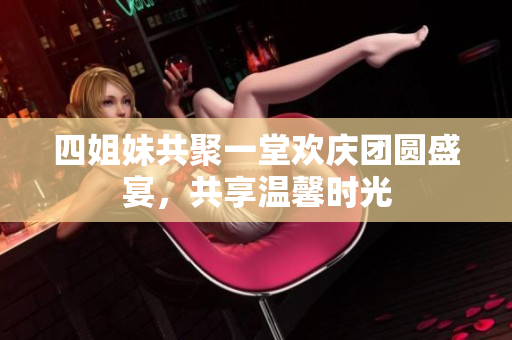 四姐妹共聚一堂欢庆团圆盛宴，共享温馨时光
