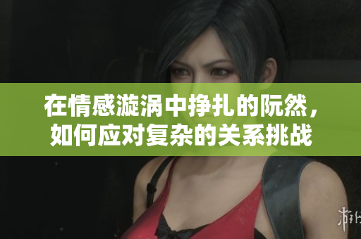 在情感漩涡中挣扎的阮然，如何应对复杂的关系挑战