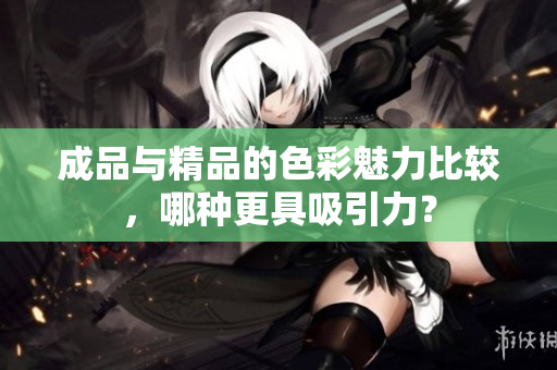 成品与精品的色彩魅力比较，哪种更具吸引力？
