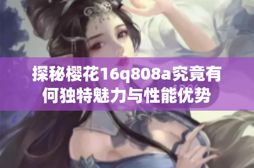探秘樱花16q808a究竟有何独特魅力与性能优势