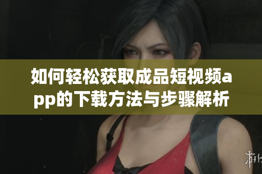 如何轻松获取成品短视频app的下载方法与步骤解析