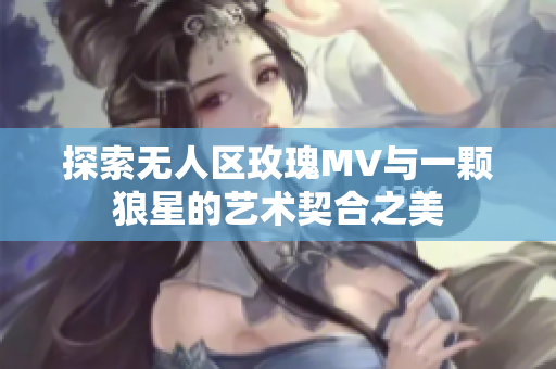 探索无人区玫瑰MV与一颗狼星的艺术契合之美
