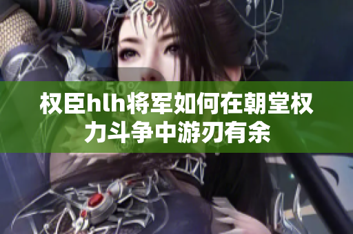 权臣hlh将军如何在朝堂权力斗争中游刃有余