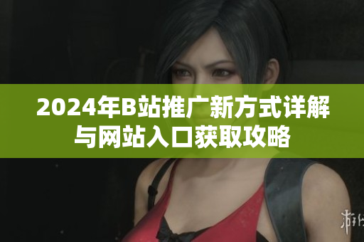 2024年B站推广新方式详解与网站入口获取攻略
