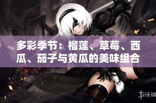 多彩季节：榴莲、草莓、西瓜、茄子与黄瓜的美味组合与营养价值探索