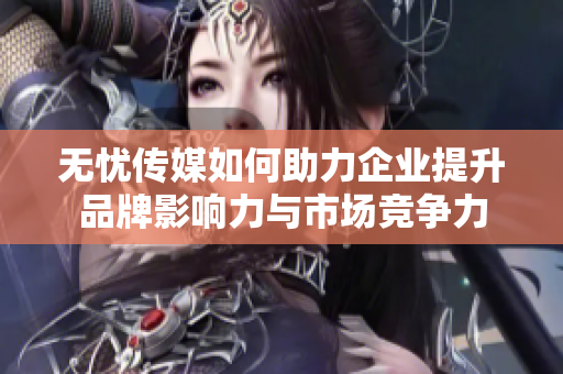 无忧传媒如何助力企业提升品牌影响力与市场竞争力