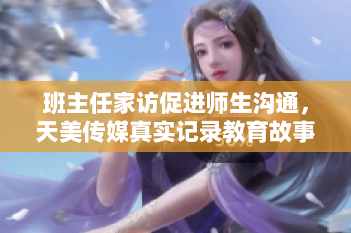 班主任家访促进师生沟通，天美传媒真实记录教育故事