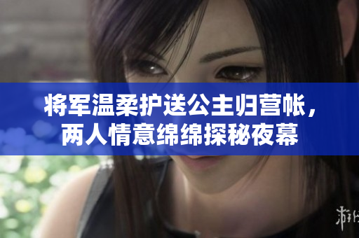 将军温柔护送公主归营帐，两人情意绵绵探秘夜幕