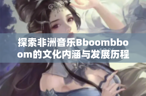 探索非洲音乐Bboombboom的文化内涵与发展历程