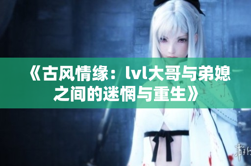 《古风情缘：lvl大哥与弟媳之间的迷惘与重生》
