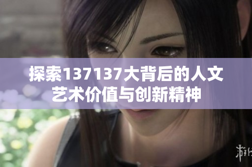 探索137137大背后的人文艺术价值与创新精神
