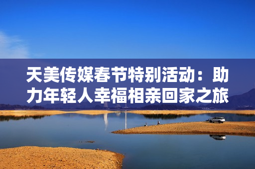 天美传媒春节特别活动：助力年轻人幸福相亲回家之旅
