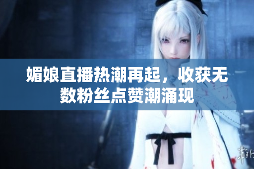 媚娘直播热潮再起，收获无数粉丝点赞潮涌现