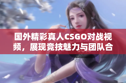 国外精彩真人CSGO对战视频，展现竞技魅力与团队合作