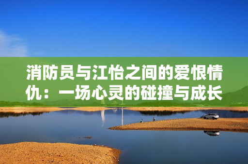 消防员与江怡之间的爱恨情仇：一场心灵的碰撞与成长