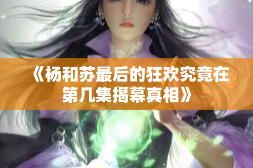 《杨和苏最后的狂欢究竟在第几集揭幕真相》